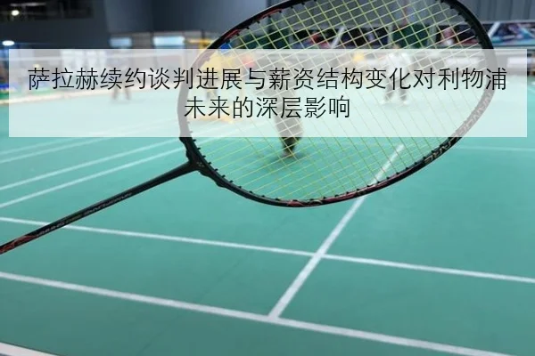 萨拉赫续约谈判进展与薪资结构变化对利物浦未来的深层影响